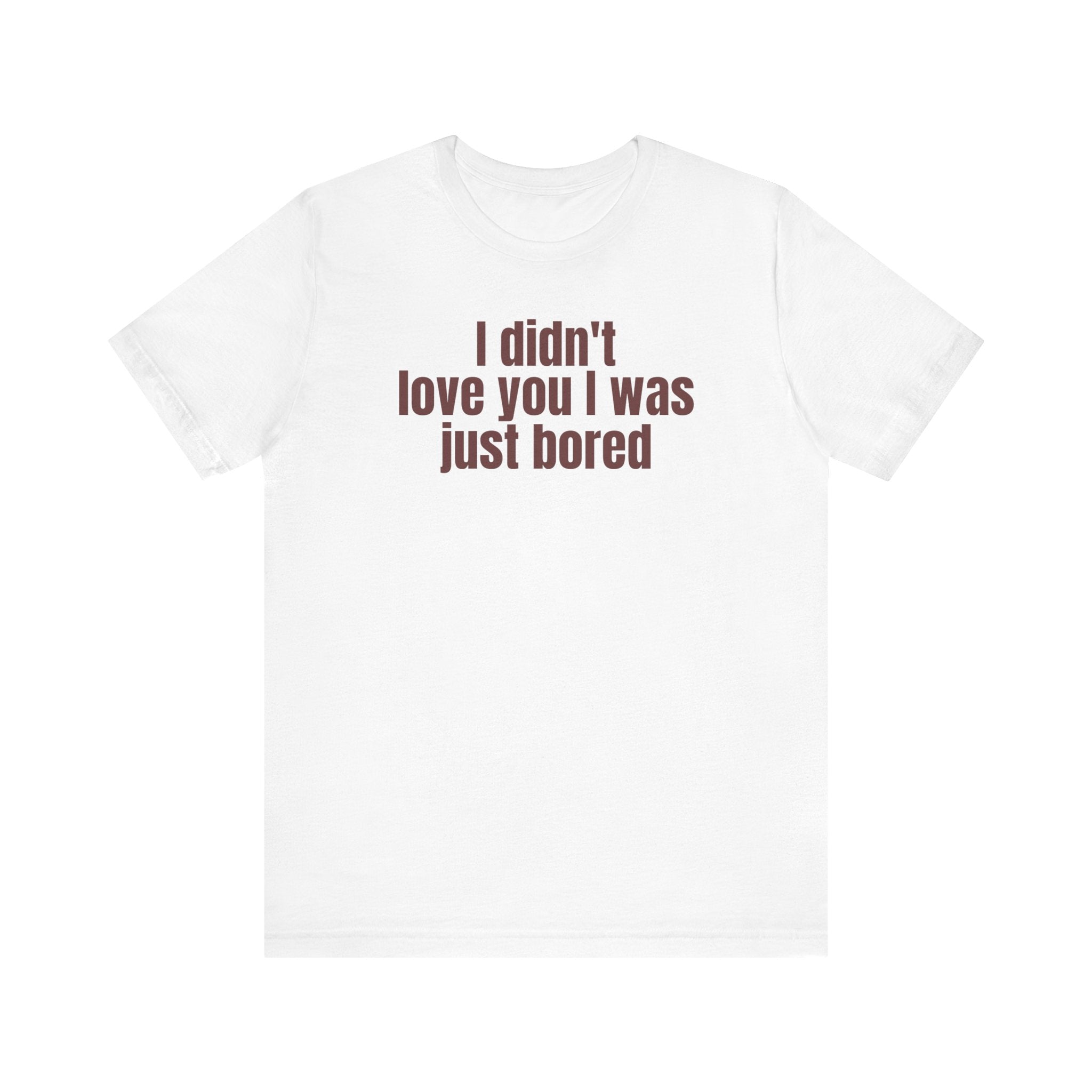 Funny Unisex Tee - "I Didn't Love You I Was Just Bored"