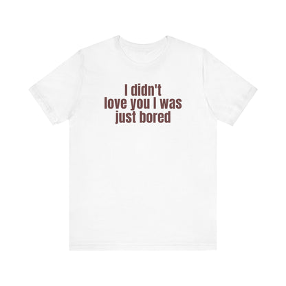 Funny Unisex Tee - &quot;I Didn't Love You I Was Just Bored&quot;